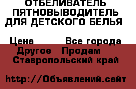 ОТБЕЛИВАТЕЛЬ-ПЯТНОВЫВОДИТЕЛЬ ДЛЯ ДЕТСКОГО БЕЛЬЯ › Цена ­ 190 - Все города Другое » Продам   . Ставропольский край